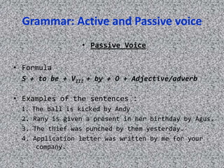 Grammar: Active and Passive voice
• Passive Voice
• Formula
S + to be + VIII + by + O + Adjective/adverb
• Examples of the sentences :
1. The ball is kicked by Andy
2. Rany is given a present in her birthday by Agus.
3. The thief was punched by them yesterday.
4. Application letter was written by me for your
company.
 