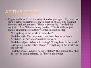  Figure out how to tell the subject and object apart. If you're not
sure whether something is the subject or object, find yourself
the verb and ask yourself "What is (verb)-ing?" to find the
subject.[1] Ask "What is being (verb)ed?" to find the object.
Here's an example of a tricky sentence, step by step:
 "Everything in the world irritates her."
 Find the verb. The only word that describes an action is
"irritates", so "irritates" must be the verb.
 Find the subject. What is irritating? "Everything in the world"
is irritating, so the entire phrase "Everything in the world" is
the subject.
 Find the object. What is being irritated? The person described
as "her" is being irritated, so "her" is the object
 