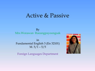 By
Mrs.Worawan Rueangpayoongsak
in
Fundamental English 3 (En 32101)
M. 5/1 – 5/5
Foreign Languages Department
Active & Passive
 