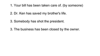 1. Your bill has been taken care of. (by someone)
2. Dr. Ken has saved my brother's life.
3. Somebody has shot the president.
3. The business has been closed by the owner.
 