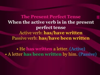 The Present Perfect Tense
When the active verb is in the present
perfect tense
Active verb: has/have written
Passive verb: has/have been written
• He has written a letter. (Active)
• A letter has been written by him. (Passive)
 