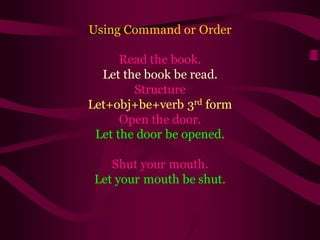 Using Command or Order
Read the book.
Let the book be read.
Structure
Let+obj+be+verb 3rd form
Open the door.
Let the door be opened.
Shut your mouth.
Let your mouth be shut.
 