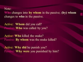 Note:
Who changes into by whom in the passive; (by) whom
changes to who in the passive.
Active: Whom did you call?
Passive: Who was called by you?
Active: Who killed the snake?
Passive: By whom was the snake killed?
Active: Why did he punish you?
Passive: Why were you punished by him?
 
