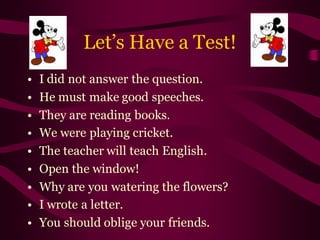 Let’s Have a Test!
• I did not answer the question.
• He must make good speeches.
• They are reading books.
• We were playing cricket.
• The teacher will teach English.
• Open the window!
• Why are you watering the flowers?
• I wrote a letter.
• You should oblige your friends.
 