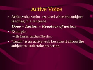 Active Voice
• Active voice verbs are used when the subject
is acting in a sentence.
Doer + Action + Receiver of action
• Example:
– Sir Imran teaches Physics .
• “Teach” is an active verb because it allows the
subject to undertake an action.
 