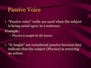 Passive Voice
• “Passive voice” verbs are used when the subject
is being acted upon in a sentence.
Example:
– Physics is taught by Sir Imran.
• “Is taught” are considered passive because they
indicate that the subject (Physics) is receiving
an action.
 