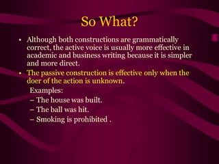 So What?
• Although both constructions are grammatically
correct, the active voice is usually more effective in
academic and business writing because it is simpler
and more direct.
• The passive construction is effective only when the
doer of the action is unknown.
Examples:
– The house was built.
– The ball was hit.
– Smoking is prohibited .
 