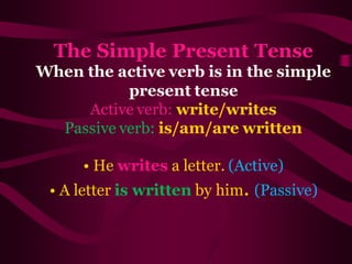 The Simple Present Tense
When the active verb is in the simple
present tense
Active verb: write/writes
Passive verb: is/am/are written
• He writes a letter. (Active)
• A letter is written by him. (Passive)
 