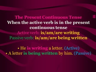 The Present Continuous Tense
When the active verb is in the present
continuous tense
Active verb: is/am/are writing
Passive verb: is/am/are being written
• He is writing a letter. (Active)
• A letter is being written by him. (Passive)
 