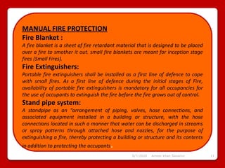 6/7/2020 Ameer khan Savanur 11
MANUAL FIRE PROTECTION
Fire Blanket :
A fire blanket is a sheet of fire retardant material that is designed to be placed
over a fire to smother it out. small fire blankets are meant for inception stage
fires (Small Fires).
Fire Extinguishers:
Portable fire extinguishers shall be installed as a first line of defence to cope
with small fires. As a first line of defence during the initial stages of Fire,
availability of portable fire extinguishers is mandatory for all occupancies for
the use of occupants to extinguish the fire before the fire grows out of control.
Stand pipe system:
A standpipe as an “arrangement of piping, valves, hose connections, and
associated equipment installed in a building or structure, with the hose
connections located in such a manner that water can be discharged in streams
or spray patterns through attached hose and nozzles, for the purpose of
extinguishing a fire, thereby protecting a building or structure and its contents
in addition to protecting the occupants.
 