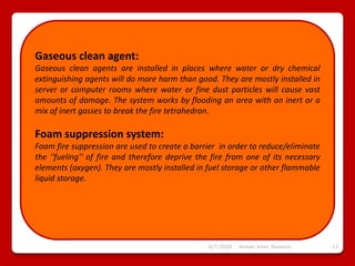 6/7/2020 Ameer khan Savanur 13
Gaseous clean agent:
Gaseous clean agents are installed in places where water or dry chemical
extinguishing agents will do more harm than good. They are mostly installed in
server or computer rooms where water or fine dust particles will cause vast
amounts of damage. The system works by flooding an area with an inert or a
mix of inert gasses to break the fire tetrahedron.
Foam suppression system:
Foam fire suppression are used to create a barrier in order to reduce/eliminate
the ''fueling'' of fire and therefore deprive the fire from one of its necessary
elements (oxygen). They are mostly installed in fuel storage or other flammable
liquid storage.
 