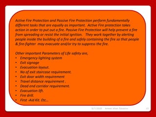 6/7/2020 Ameer khan Savanur 15
Active Fire Protection and Passive Fire Protection perform fundamentally
different tasks that are equally as important. Active Fire protection takes
action in order to put out a fire. Passive Fire Protection will help prevent a fire
from spreading or resist the initial ignition. They work together by alerting
people inside the building of a fire and safely containing the fire so that people
& fire-fighter may evacuate and/or try to suppress the fire.
Other important Parameters of Life safety are,
• Emergency lighting system
• Exit signage
• Evacuation layout.
• No of exit staircase requirement.
• Exit door width requirement
• Travel distance requirement .
• Dead end corridor requirement.
• Evacuation lift.
• Fire drill.
• First -Aid Kit. Etc…
 