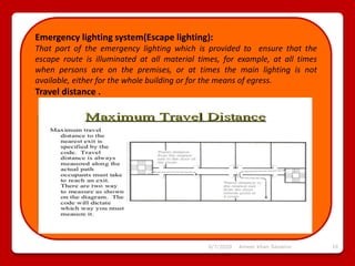 6/7/2020 Ameer khan Savanur 16
Emergency lighting system(Escape lighting):
That part of the emergency lighting which is provided to ensure that the
escape route is illuminated at all material times, for example, at all times
when persons are on the premises, or at times the main lighting is not
available, either for the whole building or for the means of egress.
Travel distance .
 