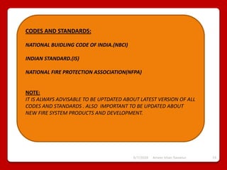 6/7/2020 Ameer khan Savanur 19
CODES AND STANDARDS:
NATIONAL BUIDLING CODE OF INDIA.(NBCI)
INDIAN STANDARD.(IS)
NATIONAL FIRE PROTECTION ASSOCIATION(NFPA)
NOTE:
IT IS ALWAYS ADVISABLE TO BE UPTDATED ABOUT LATEST VERSION OF ALL
CODES AND STANDARDS . ALSO IMPORTANT TO BE UPDATED ABOUT
NEW FIRE SYSTEM PRODUCTS AND DEVELOPMENT.
 