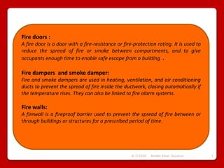 6/7/2020 Ameer khan Savanur 7
Fire doors :
A fire door is a door with a fire-resistance or fire-protection rating. It is used to
reduce the spread of fire or smoke between compartments, and to give
occupants enough time to enable safe escape from a building .
Fire dampers and smoke damper:
Fire and smoke dampers are used in heating, ventilation, and air conditioning
ducts to prevent the spread of fire inside the ductwork, closing automatically if
the temperature rises. They can also be linked to fire alarm systems.
Fire walls:
A firewall is a fireproof barrier used to prevent the spread of fire between or
through buildings or structures for a prescribed period of time.
 
