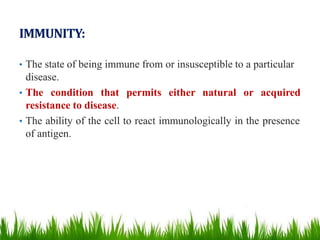IMMUNITY:
• The state of being immune from or insusceptible to a particular
disease.
• The condition that permits either natural or acquired
resistance to disease.
• The ability of the cell to react immunologically in the presence
of antigen.
 