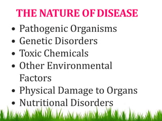 THE NATURE OFDISEASE
• Pathogenic Organisms
• Genetic Disorders
• Toxic Chemicals
• Other Environmental
Factors
• Physical Damage to Organs
• Nutritional Disorders
 