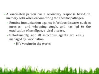• A vaccinated person has a secondary response based on
memory cells when encountering the specific pathogen.
• Routine immunization against infectious diseases such as
measles and whooping cough, and has led to the
eradication of smallpox, a viral disease.
• Unfortunately, not all infectious agents are easily
managed by vaccination.
• HIV vaccine in the works
 