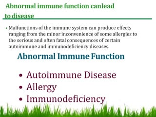 Abnormal immune function canlead
todisease
• Malfunctions of the immune system can produce effects
ranging from the minor inconvenience of some allergies to
the serious and often fatal consequences of certain
autoimmune and immunodeficiency diseases.
Abnormal ImmuneFunction
• Autoimmune Disease
• Allergy
• Immunodeficiency
 