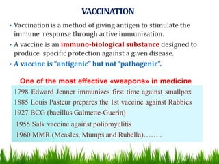 VACCINATION
• Vaccination is a method of giving antigen to stimulate the
immune response through active immunization.
• A vaccine is an immuno-biological substance designed to
produce specific protection against a given disease.
• A vaccine is “antigenic” but not“pathogenic”.
One of the most effective «weapons» in medicine
1798 Edward Jenner immunizes first time against smallpox
1885 Louis Pasteur prepares the 1st vaccine against Rabbies
1927 BCG (bacillus Galmette-Guerin)
1955 Salk vaccine against poliomyelitis
1960 MMR (Measles, Mumps and Rubella)……..
 