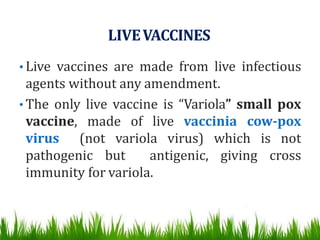 LIVEVACCINES
• Live vaccines are made from live infectious
agents without any amendment.
• The only live vaccine is “Variola” small pox
vaccine, made of live vaccinia cow-pox
virus (not variola virus) which is not
pathogenic but antigenic, giving cross
immunity for variola.
 