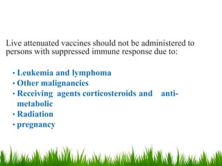 Live attenuated vaccines should not be administered to
persons with suppressed immune response due to:
• Leukemia and lymphoma
• Other malignancies
• Receiving agents corticosteroids and anti-
metabolic
• Radiation
• pregnancy
 