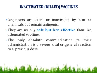 INACTIVATED (KILLED)VACCINES
• Organisms are killed or inactivated by heat or
chemicals but remain antigenic.
• They are usually safe but less effective than live
attenuated vaccines.
• The only absolute contraindication to their
administration is a severe local or general reaction
to a previous dose
 