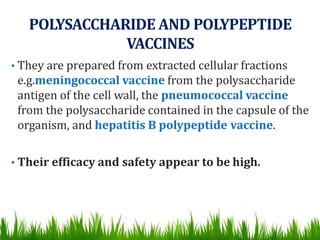 POLYSACCHARIDE AND POLYPEPTIDE
VACCINES
• They are prepared from extracted cellular fractions
e.g.meningococcal vaccine from the polysaccharide
antigen of the cell wall, the pneumococcal vaccine
from the polysaccharide contained in the capsule of the
organism, and hepatitis B polypeptide vaccine.
• Their efficacy and safety appear to be high.
 