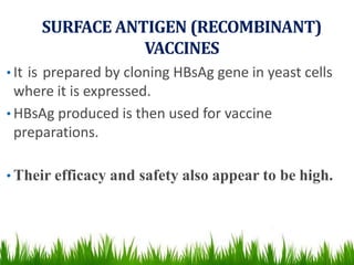 SURFACE ANTIGEN (RECOMBINANT)
VACCINES
• It is prepared by cloning HBsAg gene in yeast cells
where it is expressed.
• HBsAg produced is then used for vaccine
preparations.
• Their efficacy and safety also appear to be high.
 