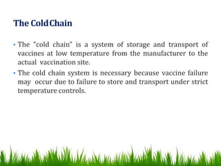 The ColdChain
• The "cold chain" is a system of storage and transport of
vaccines at low temperature from the manufacturer to the
actual vaccination site.
• The cold chain system is necessary because vaccine failure
may occur due to failure to store and transport under strict
temperature controls.
 