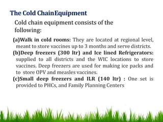 The Cold ChainEquipment
Cold chain equipment consists of the
following:
(a)Walk in cold rooms: They are located at regional level,
meant to store vaccines up to 3 months and serve districts.
(b)Deep freezers (300 ltr) and Ice lined Refrigerators:
supplied to all districts and the WIC locations to store
vaccines. Deep freezers are used for making ice packs and
to store OPV and measles vaccines.
(c)Small deep freezers and ILR (140 ltr) : One set is
provided to PHCs, and Family Planning Centers
 