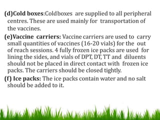 (d)Cold boxes:Coldboxes are supplied to all peripheral
centres. These are used mainly for transportation of
the vaccines.
(e)Vaccine carriers: Vaccine carriers are used to carry
small quantities of vaccines (16-20 vials) for the out
of reach sessions. 4 fully frozen ice packs are used for
lining the sides, and vials of DPT, DT, TT and diluents
should not be placed in direct contact with frozen ice
packs. The carriers should be closed tightly.
(f) Ice packs: The ice packs contain water and no salt
should be added to it.
 