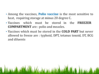 • Among the vaccines, Polio vaccine is the most sensitive to
heat, requiring storage at minus 20 degree C.
• Vaccines which must be stored in the FREEZER
COMPARTMENT are : polio and measles.
• Vaccines which must be stored in the COLD PART but never
allowed to freeze are : typhoid, DPT, tetanus toxoid, DT, BCG
and diluents
 