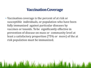 VaccinationCoverage
• Vaccination coverage is the percent of at risk or
susceptible individuals, or population who have been
fully immunized against particular diseases by
vaccines or toxoids. Tobe significantly effective in
prevention of disease on mass or community level at
least a satisfactory proportion (75% or more) of the at
risk population must be immunized.
 