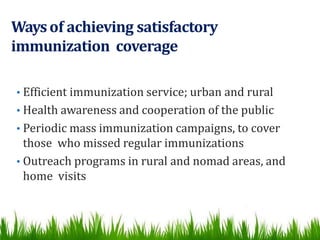 Waysof achieving satisfactory
immunization coverage
• Efficient immunization service; urban and rural
• Health awareness and cooperation of the public
• Periodic mass immunization campaigns, to cover
those who missed regular immunizations
• Outreach programs in rural and nomad areas, and
home visits
 