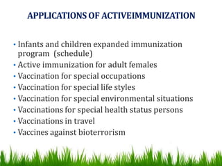 APPLICATIONS OF ACTIVEIMMUNIZATION
• Infants and children expanded immunization
program (schedule)
• Active immunization for adult females
• Vaccination for special occupations
• Vaccination for special life styles
• Vaccination for special environmental situations
• Vaccinations for special health status persons
• Vaccinations in travel
• Vaccines against bioterrorism
 