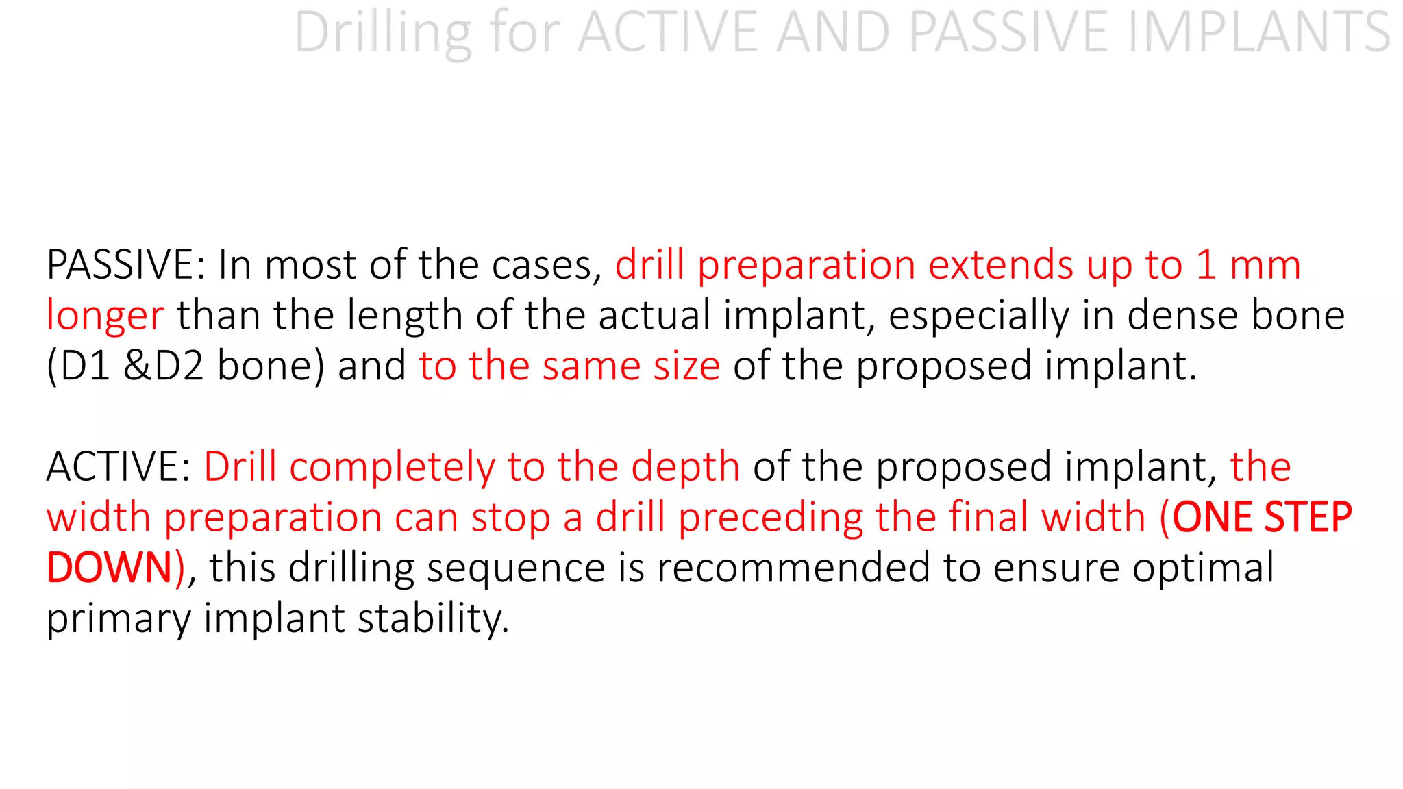 Drilling for ACTIVE AND PASSIVE IMPLANTS
PASSIVE: In most of the cases, drill preparation extends up to 1 mm
longer than the length of the actual implant, especially in dense bone
(D1 &D2 bone) and to the same size of the proposed implant.
ACTIVE: Drill completely to the depth of the proposed implant, the
width preparation can stop a drill preceding the final width (ONE STEP
DOWN), this drilling sequence is recommended to ensure optimal
primary implant stability.
 