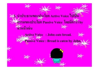 3. นําประธานของประโยค Active Voice ไปเป็ น
   กรรมของประโยค Passive Voice โดยมีคาว่ า by
                                          ํ
   นําหน้ าเช่ น
        Active Voice : John eats bread.
        Passive Voice : Bread is eaten by John.
 