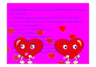 การเขียนประโยค Passive Voice ให้คานึงถึง คํากริยาในประโยค Active Voice
                                 ํ
ใน 2 ลักษณะดังนี
1. ถ้าในประโยค Active Voice มีคากริ ยาช่วยกับคํากริ ยาแท้ เมื&อเขียนเป็ นประโยค
                                    ํ
Passive Voice ส่ วนที&เป็ นกริ ยาจะประกอบด้วย คํากริยาช่ วย + be + คํากริยาช่ องที# 3 เช่น
Active Voice : Jenny can drive a car.
=> Passive Voice : A car can be driven by Jenny.
Active Voice : He will drink coffee.
=> Passive Voice : Coffee will be drunk by him.
Active Voice : She has to speak English. (has to หรื อ have to = จําเป็ นต้อง)
=> Passive Voice : English has to be spoken by her.
Active Voice : Mark ought to do homework this evening. (ought to = ควร/ควรจะ)
=> Passive Voice : Homework ought to be done by Mark this evening.
 