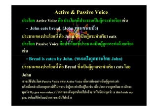 Active & Passive Voice
ประโยค Active Voice คือ ประโยคทีประธานเป็ นผู้กระทํากริยา เช่ น
                                #
  - John eats bread. (John ทานขนมปัง)
ประธานของประโยคนีH คือ John ซึ#งเป็ นผู้กระทํากริยา eats
ประโยค Passive Voice คือประโยคทีประธานเป็ นผู้ถูกกระทําด้ วยกริยา
                                #
เช่ น
  - Bread is eaten by John. (ขนมปังถูกทานโดย John)
ประธานของประโยคนีH คือ Bread ซึ#งเป็ นผู้ถูกกระทํากริยา eats โดย
John
เราจะใช้ ประโยค Passive Voice แทน Active Voice เมือเราต้ องการเน้ นผู้ถูกกระทํา
                                                          #
หรือเมือกล่ าวถึงเหตุการณ์ ทไม่ ทราบว่ าผู้กระทําเป็ นผู้ใด เช่ น เมือปากกาเราถูกขโมย เรามักจะ
        #                   ี#                                       #
พูดว่ า My pen was stolen. (ปากกาของฉันถูกขโมยไปแล้ ว) เราไม่ นิยมพูดว่ า A thief stole my
pen. (ขโมยได้ ขโมยปากกาของฉันไปแล้ ว)
 