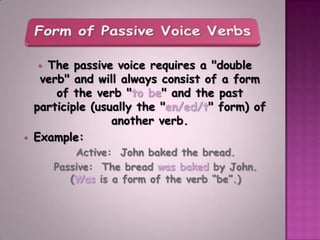  The passive voice requires a "double
     verb" and will always consist of a form
        of the verb "to be" and the past
    participle (usually the "en/ed/t" form) of
                   another verb.
   Example:
            Active: John baked the bread.
        Passive: The bread was baked by John.
           (Was is a form of the verb “be”.)
 