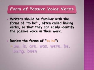    Writers should be familiar with the
    forms of "to be" , often called linking
    verbs, so that they can easily identify
    the passive voice in their work.

   Review the forms of "to be":
       am, is, are, was, were, be,
        being, been
 