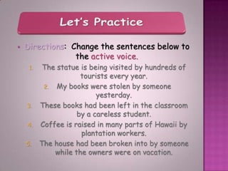   Directions: Change the sentences below to
                 the active voice.
     1.    The statue is being visited by hundreds of
                      tourists every year.
           2. My books were stolen by someone
                           yesterday.
    3.    These books had been left in the classroom
                     by a careless student.
    4.    Coffee is raised in many parts of Hawaii by
                      plantation workers.
    5.    The house had been broken into by someone
              while the owners were on vacation.
 