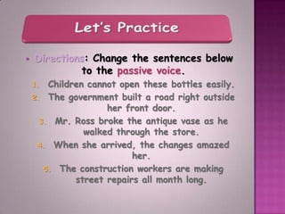    Directions: Change the sentences below
             to the passive voice.
    1.  Children cannot open these bottles easily.
    2. The government built a road right outside
                     her front door.
      3. Mr. Ross broke the antique vase as he
                walked through the store.
     4. When she arrived, the changes amazed
                           her.
       5. The construction workers are making
              street repairs all month long.
 