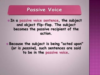  Ina passive voice sentence, the subject
    and object flip-flop. The subject
   becomes the passive recipient of the
                  action.

 Because the subject is being "acted upon"
  (or is passive), such sentences are said
         to be in the passive voice.
 