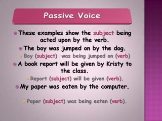  Theseexamples show the subject being
        acted upon by the verb.
  The boy was jumped on by the dog.
     Boy (subject) was being jumped on (verb)
A    book report will be given by Kristy to
                  the class.
             Report (subject) will be given (verb).
 My          paper was eaten by the computer.

         Paper (subject) was being eaten (verb).
 