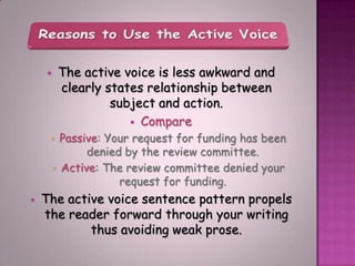        The active voice is less awkward and
            clearly states relationship between
                     subject and action.
                         Compare
           Passive: Your request for funding has been
                 denied by the review committee.
           Active: The review committee denied your
                       request for funding.
   The active voice sentence pattern propels
    the reader forward through your writing
            thus avoiding weak prose.
 