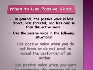     In general, the passive voice is less
        direct, less forceful, and less concise
                than the active voice.
       Use the passive voice in the following
                     situations:

            Use passive voice when you do
              not know or do not want to
              reveal the performer of an
                        action.
           Use passive voice when you want
 