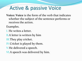 Active & passive Voice
Voice: Voice is the form of the verb that indicates
   whether the subject of the sentence performs or
   receives the action.
Examples.
I. He writes a letter.
II.A letter is written by him
III.They play cricket.
IV.Cricket is played by them.
V.He delivered a speech.
VI.A speech was delivered by him.
 