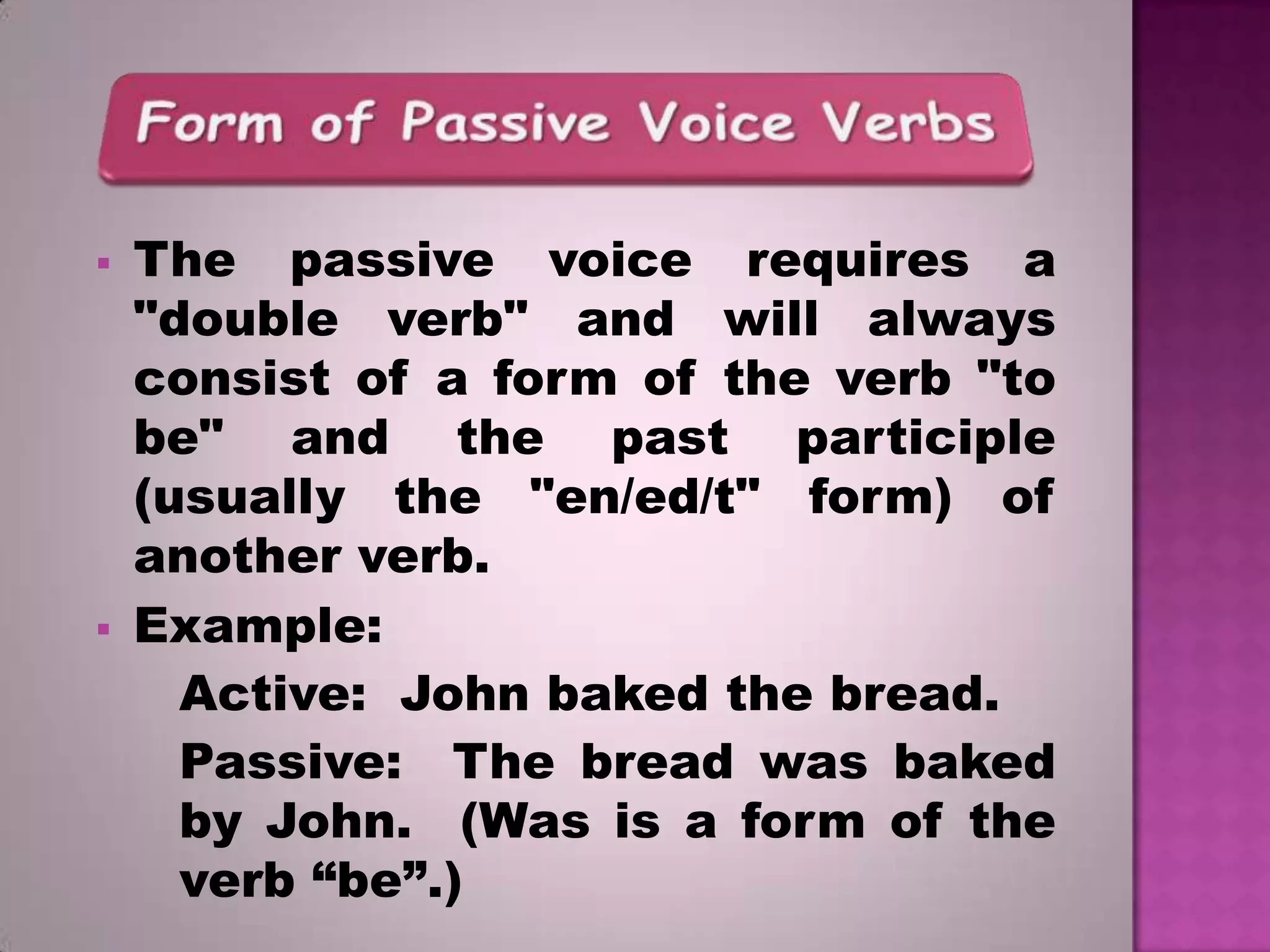 



The passive voice requires a
"double verb" and will always
consist of a form of the verb "to
be" and the past participle
(usually the "en/ed/t" form) of
another verb.
Example:
Active: John baked the bread.
Passive: The bread was baked
by John. (Was is a form of the
verb “be”.)

 